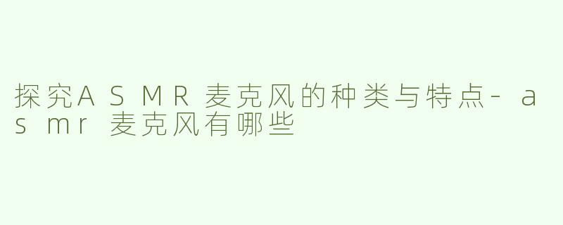 探究ASMR麦克风的种类与特点-asmr麦克风有哪些