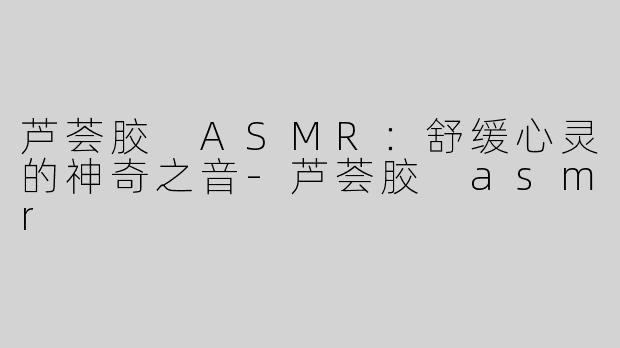 芦荟胶 ASMR：舒缓心灵的神奇之音-芦荟胶 asmr