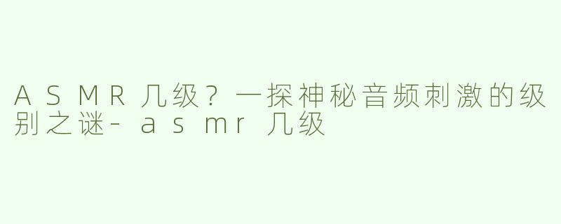 ASMR几级？一探神秘音频刺激的级别之谜-asmr几级