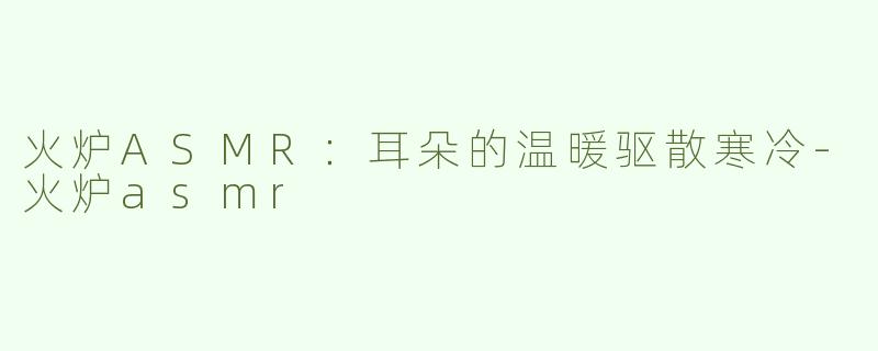 火炉ASMR：耳朵的温暖驱散寒冷-火炉asmr