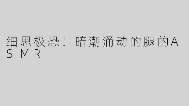 细思极恐！暗潮涌动的腿的ASMR