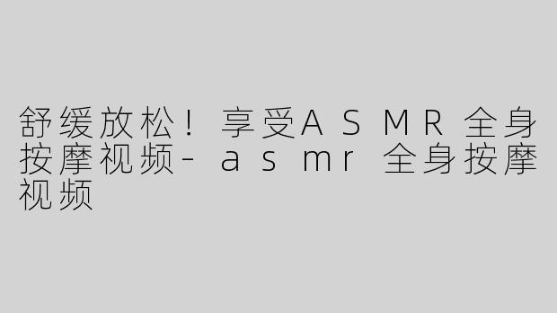 舒缓放松！享受ASMR全身按摩视频-asmr全身按摩视频