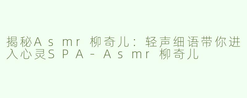 揭秘Asmr柳奇儿：轻声细语带你进入心灵SPA-Asmr柳奇儿