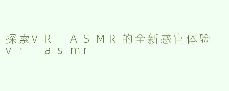 探索VR ASMR的全新感官体验-vr asmr