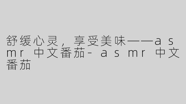 舒缓心灵，享受美味——asmr中文番茄-asmr中文番茄