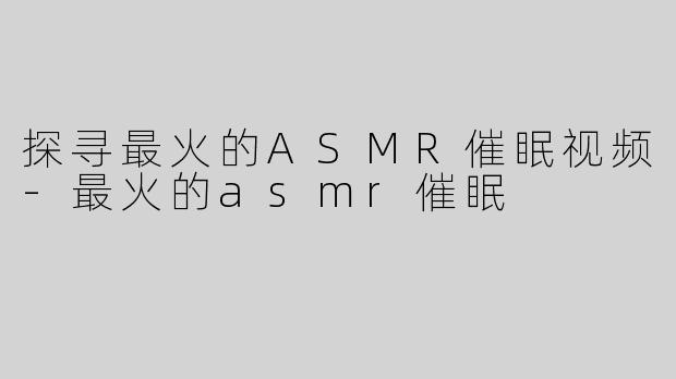 探寻最火的ASMR催眠视频-最火的asmr催眠
