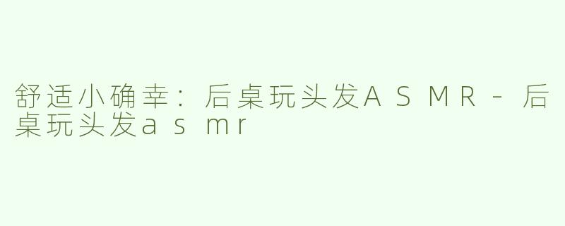 舒适小确幸：后桌玩头发ASMR-后桌玩头发asmr
