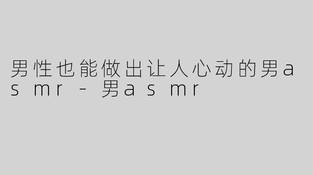 男性也能做出让人心动的男asmr-男asmr