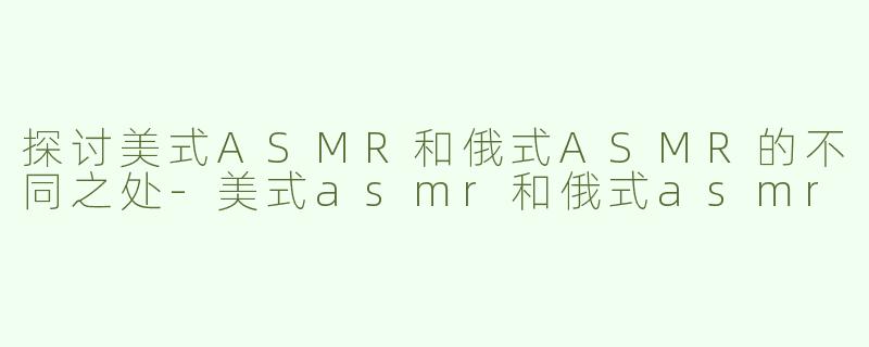 探讨美式ASMR和俄式ASMR的不同之处-美式asmr和俄式asmr