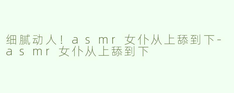 细腻动人！asmr女仆从上舔到下-asmr女仆从上舔到下