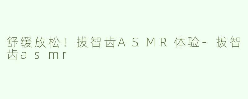 舒缓放松！拔智齿ASMR体验-拔智齿asmr
