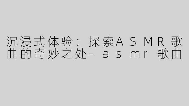 沉浸式体验：探索ASMR歌曲的奇妙之处-asmr歌曲