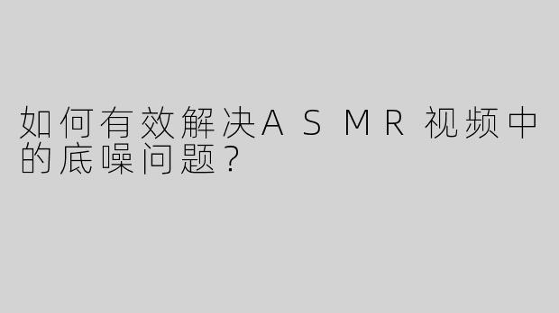如何有效解决ASMR视频中的底噪问题？