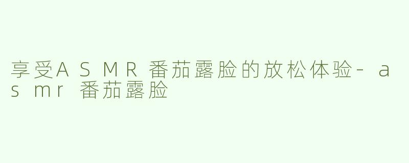 享受ASMR番茄露脸的放松体验-asmr番茄露脸