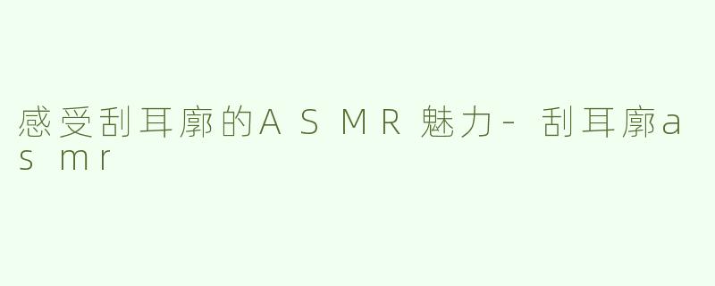 感受刮耳廓的ASMR魅力-刮耳廓asmr