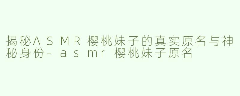 揭秘ASMR樱桃妹子的真实原名与神秘身份-asmr樱桃妹子原名