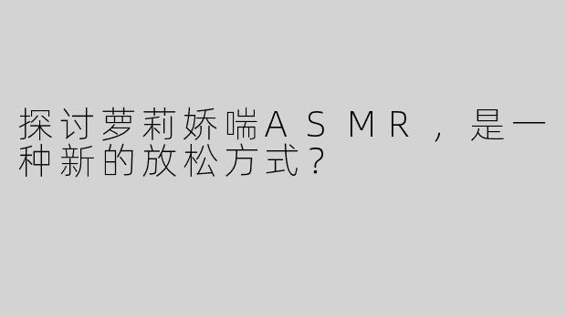 探讨萝莉娇喘ASMR，是一种新的放松方式？