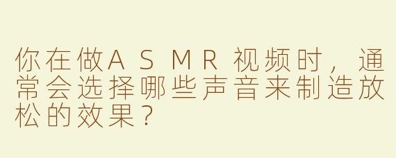 你在做ASMR视频时，通常会选择哪些声音来制造放松的效果？