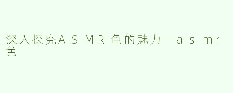 深入探究ASMR色的魅力-asmr色