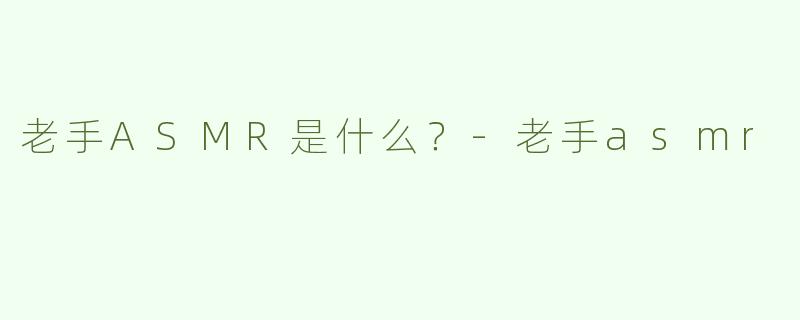 老手ASMR是什么？-老手asmr