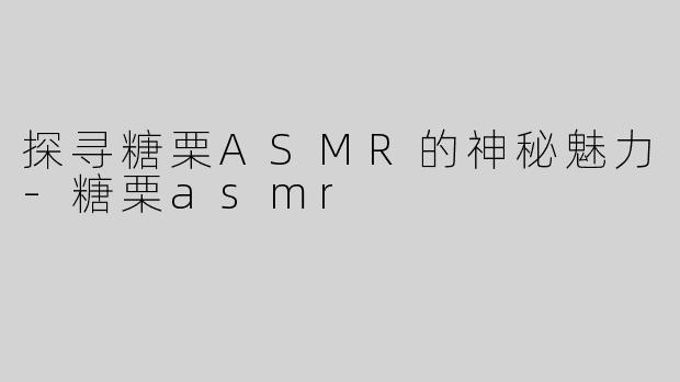 探寻糖栗ASMR的神秘魅力-糖栗asmr