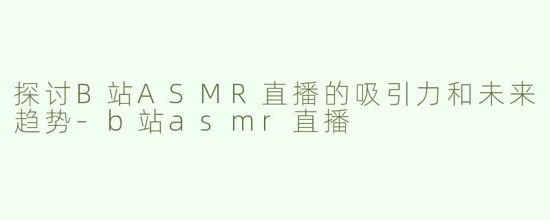 探讨B站ASMR直播的吸引力和未来趋势-b站asmr直播