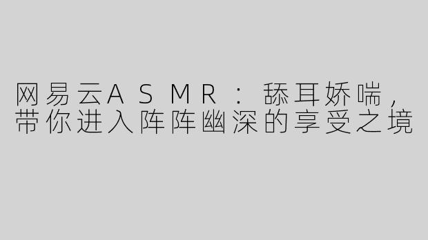 网易云ASMR：舔耳娇喘，带你进入阵阵幽深的享受之境