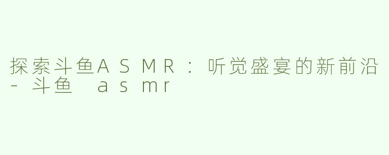 探索斗鱼ASMR：听觉盛宴的新前沿-斗鱼 asmr