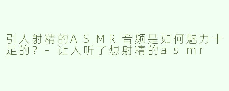 引人射精的ASMR音频是如何魅力十足的？-让人听了想射精的asmr