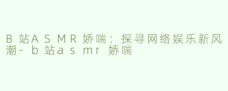 B站ASMR娇喘：探寻网络娱乐新风潮-b站asmr娇喘