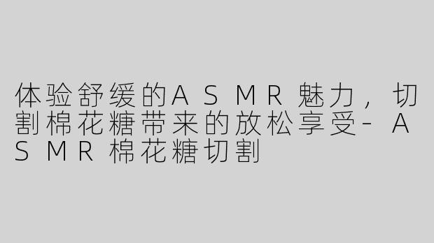 体验舒缓的ASMR魅力，切割棉花糖带来的放松享受-ASMR棉花糖切割