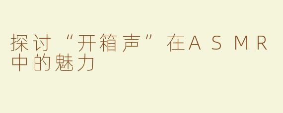 探讨“开箱声”在ASMR中的魅力