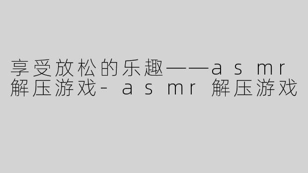 享受放松的乐趣——asmr解压游戏-asmr解压游戏