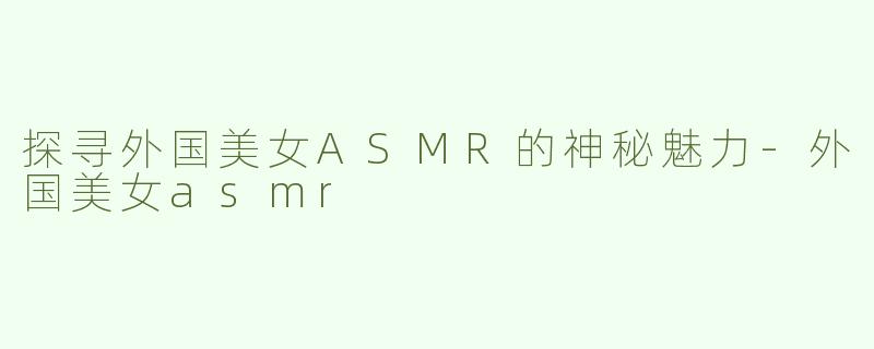 探寻外国美女ASMR的神秘魅力-外国美女asmr