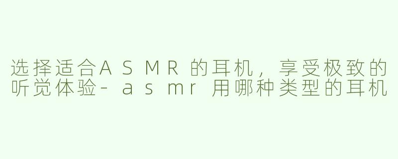 选择适合ASMR的耳机，享受极致的听觉体验-asmr用哪种类型的耳机