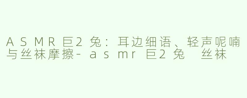 ASMR巨2兔：耳边细语、轻声呢喃与丝袜摩擦-asmr巨2兔 丝袜