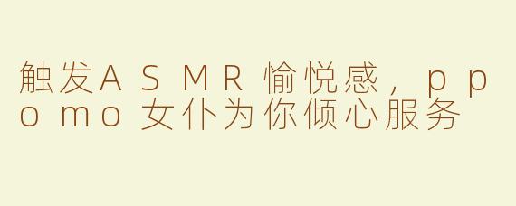 触发ASMR愉悦感，ppomo女仆为你倾心服务