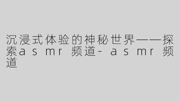 沉浸式体验的神秘世界——探索asmr频道-asmr频道