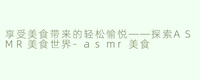 享受美食带来的轻松愉悦——探索ASMR美食世界-asmr美食