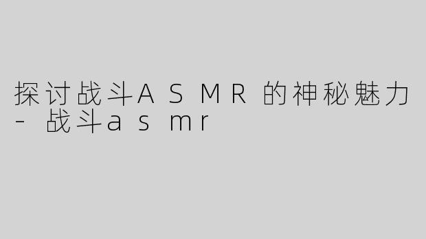 探讨战斗ASMR的神秘魅力-战斗asmr