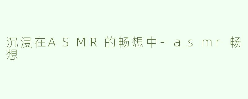 沉浸在ASMR的畅想中-asmr畅想