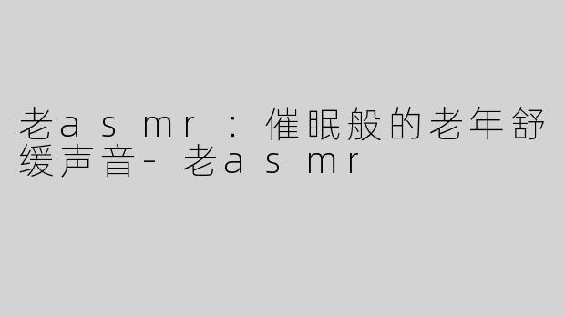老asmr：催眠般的老年舒缓声音
