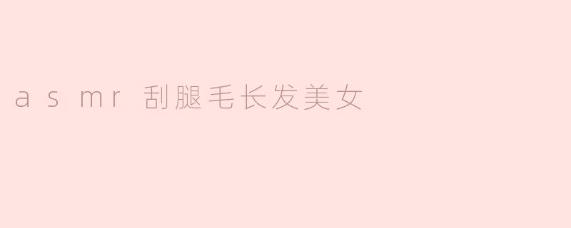 为什么很多人喜欢看asmr刮腿毛长发美女的视频？