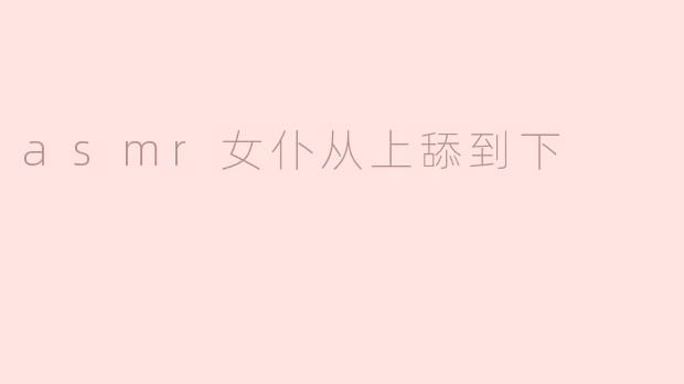 细腻动人！asmr女仆从上舔到下