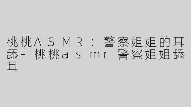 桃桃ASMR：警察姐姐的耳舔-桃桃asmr警察姐姐舔耳