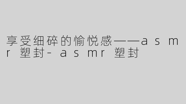 享受细碎的愉悦感——asmr塑封