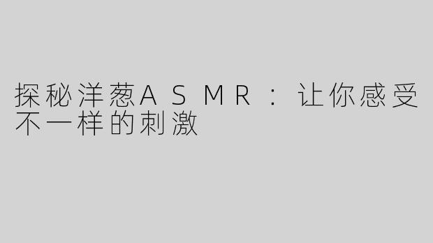 探秘洋葱ASMR：让你感受不一样的刺激