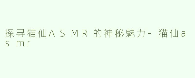 探寻猫仙ASMR的神秘魅力-猫仙asmr