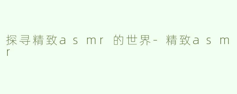 探寻精致asmr的世界-精致asmr