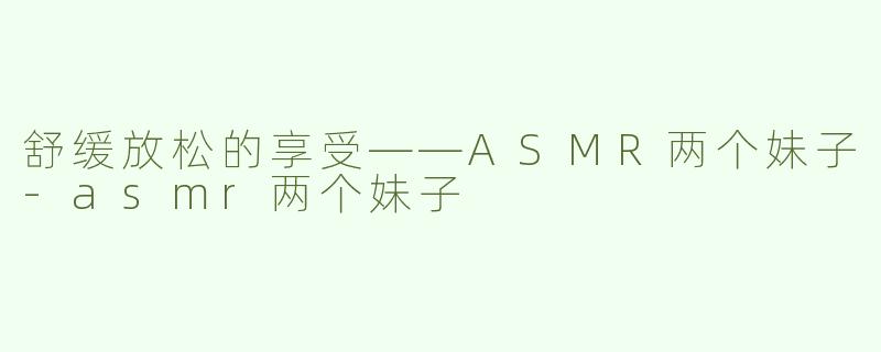 舒缓放松的享受——ASMR两个妹子-asmr两个妹子
